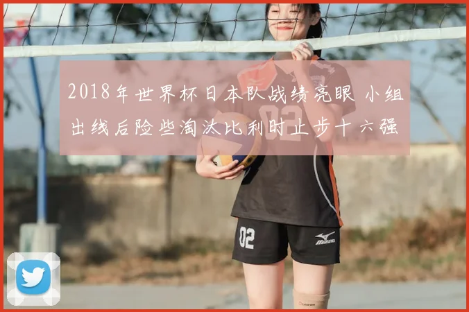 2018年世界杯日本队战绩亮眼 小组出线后险些淘汰比利时止步十六强