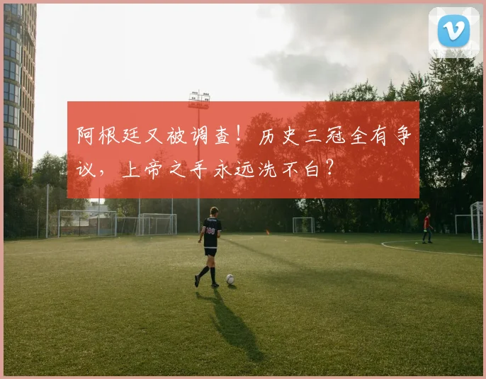阿根廷又被调查!历史三冠全有争议,上帝之手永远洗不白?