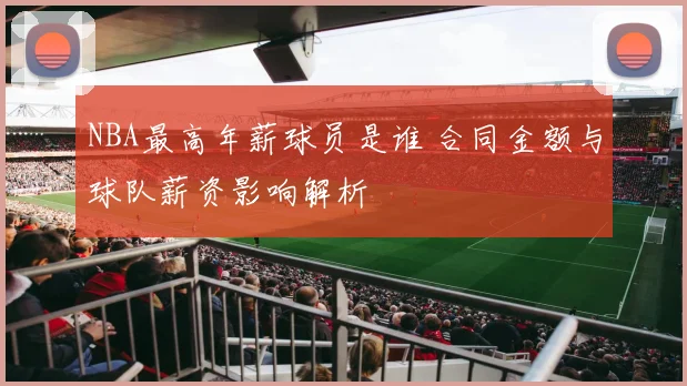 NBA最高年薪球员是谁 合同金额与球队薪资影响解析