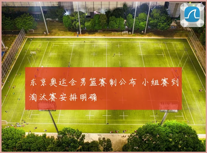 东京奥运会男篮赛制公布 小组赛到淘汰赛安排明确