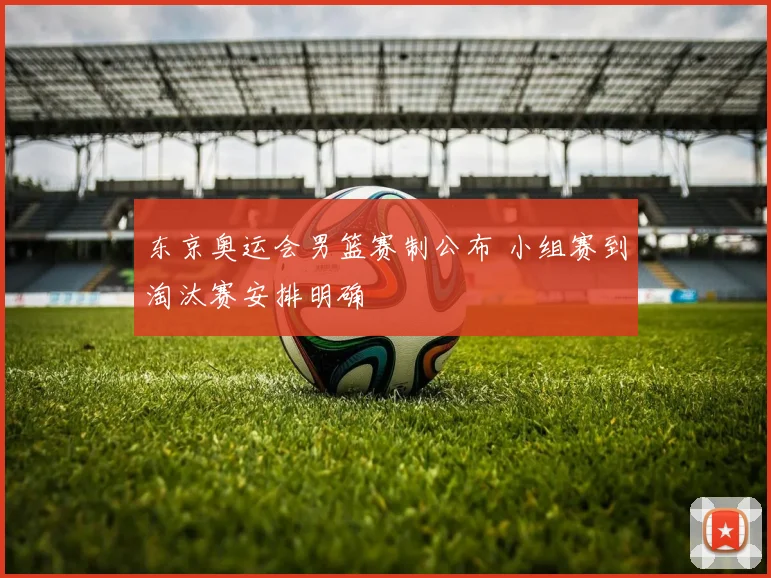 东京奥运会男篮赛制公布 小组赛到淘汰赛安排明确