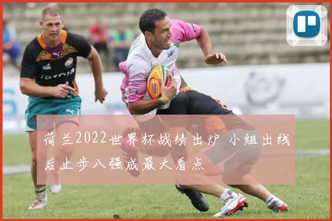 荷兰2022世界杯战绩出炉 小组出线后止步八强成最大看点