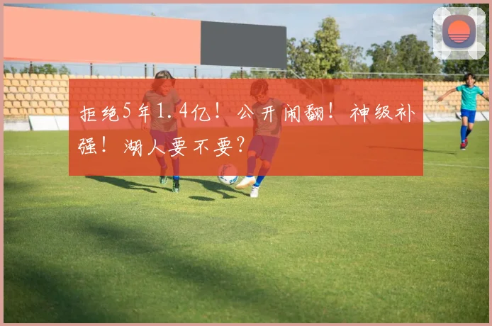 拒绝5年1.4亿！公开闹翻！神级补强！湖人要不要？