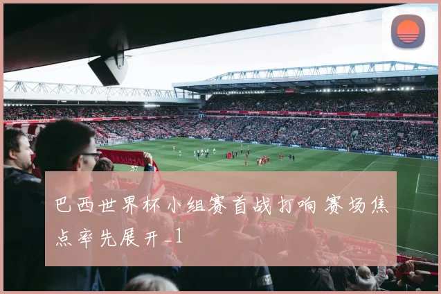 巴西世界杯小组赛首战打响 赛场焦点率先展开_1