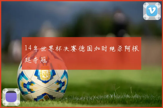 14年世界杯决赛德国加时绝杀阿根廷夺冠