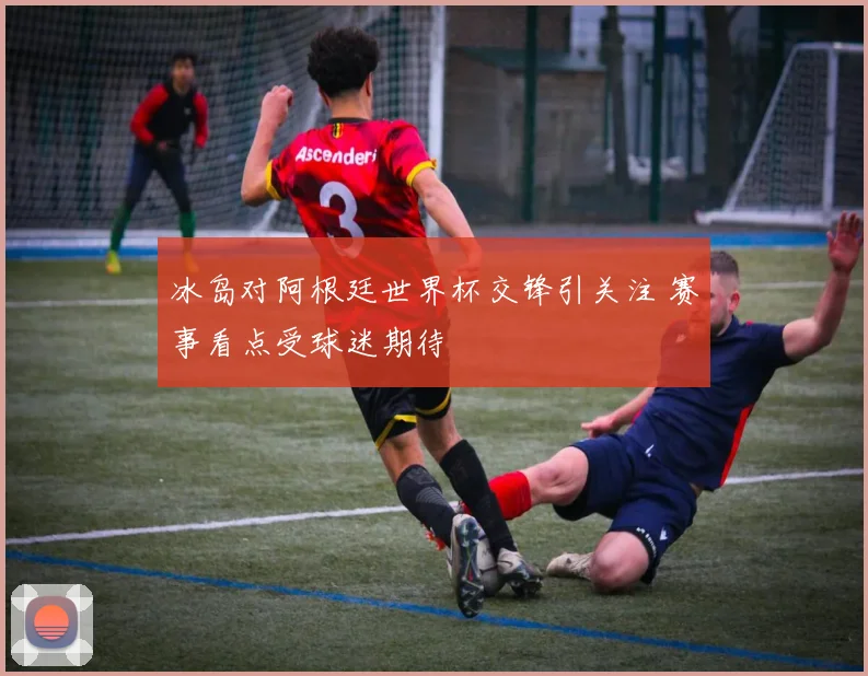 冰岛对阿根廷世界杯交锋引关注 赛事看点受球迷期待