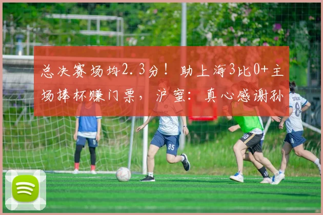 总决赛场均2.3分！助上海3比0+主场捧杯赚门票，沪蜜：真心感谢孙总